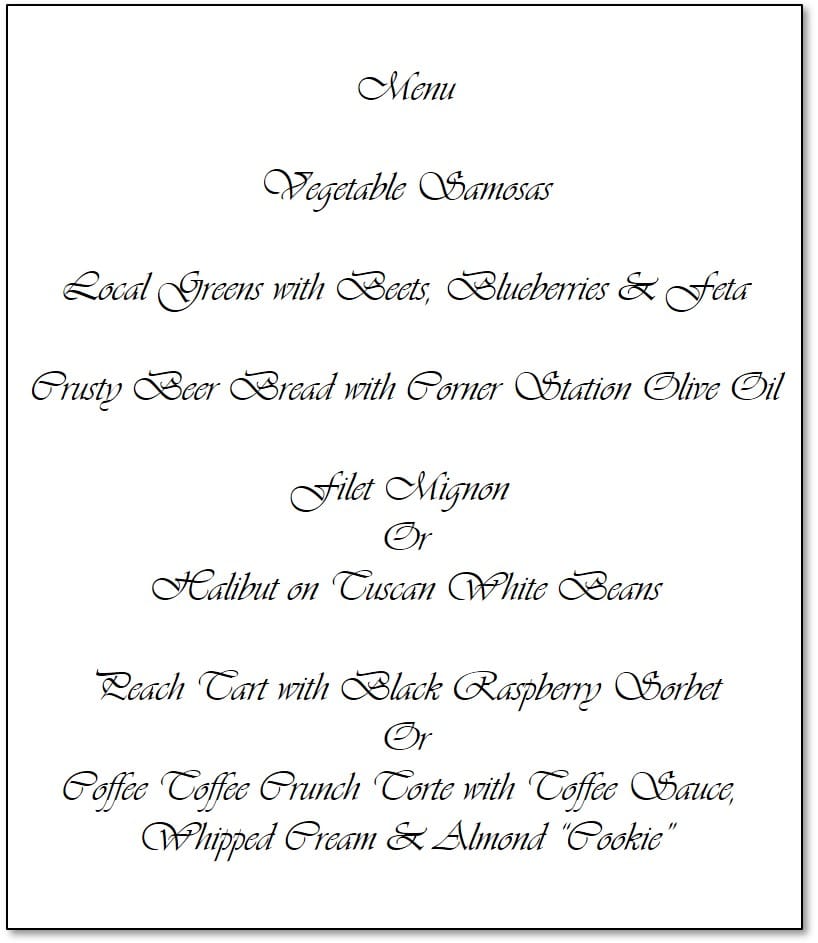 Jackie's sample menu Menu Vegetable Samosas Local Greens with Beets, Blueberries & Feta Crusty Beer Bread with Corner Station Olive Oil Filet Mignon Or Halibut on Tuscan White Beans Peach Tart with Black Raspberry Sorbet Or Coffee Toffee Crunch Torte with Toffee Sauce, Whipped Cream & Almond “Cookie”